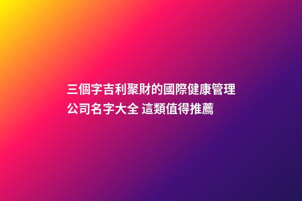 三個字吉利聚財的國際健康管理公司名字大全 這類值得推薦